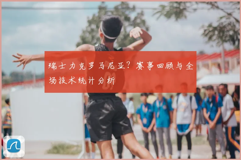 瑞士力克罗马尼亚？赛事回顾与全场技术统计分析