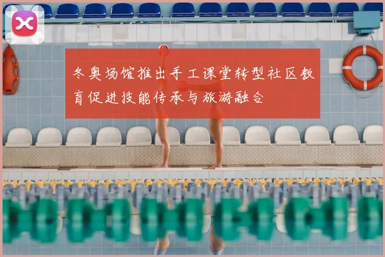 冬奥场馆推出手工课堂转型社区教育促进技能传承与旅游融合