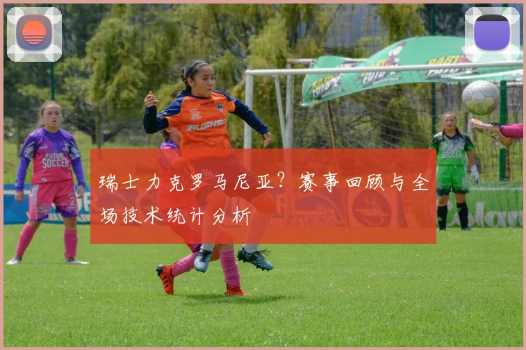 瑞士力克罗马尼亚？赛事回顾与全场技术统计分析