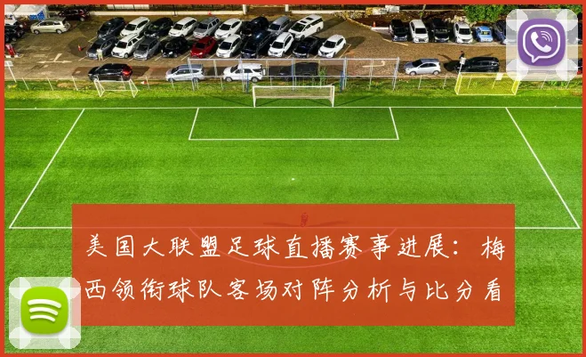 美国大联盟足球直播赛事进展：梅西领衔球队客场对阵分析与比分看点