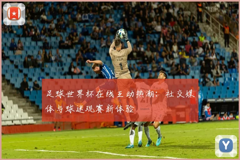 足球世界杯在线互动热潮：社交媒体与球迷观赛新体验