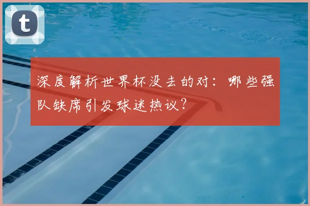深度解析世界杯没去的对：哪些强队缺席引发球迷热议？